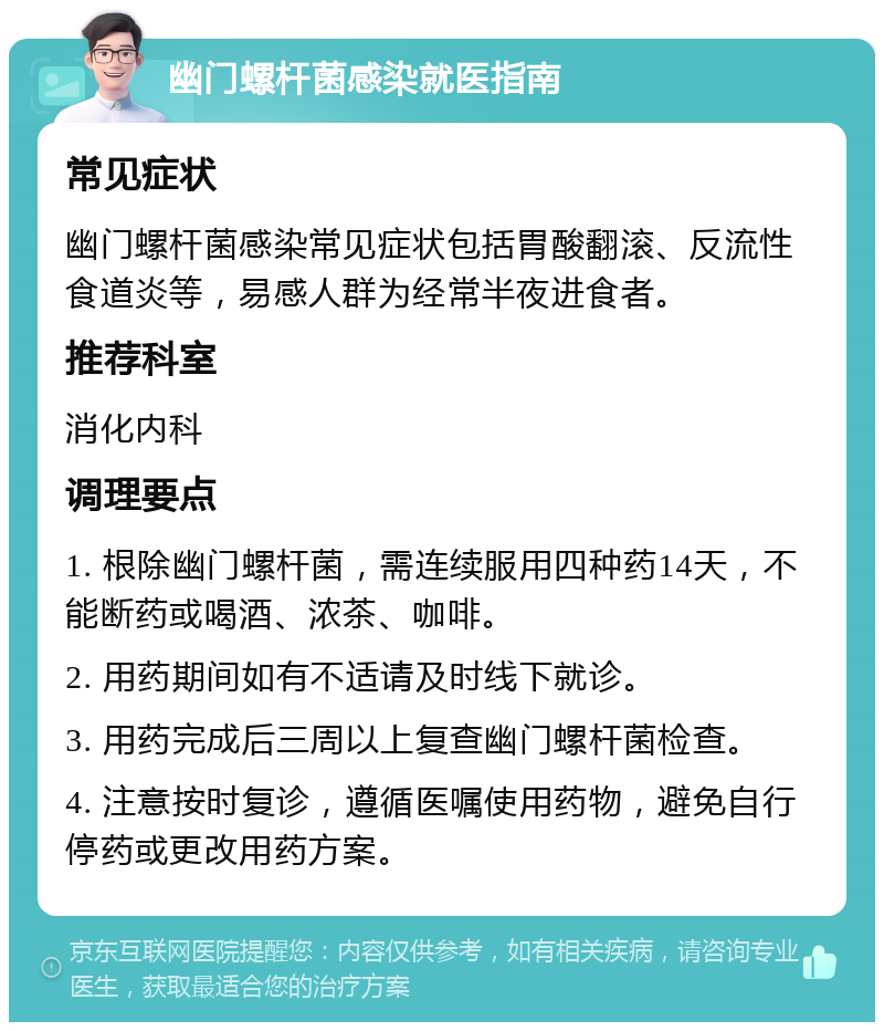 幽门螺杆菌感染就医指南 常见症状 幽门螺杆菌感染常见症状包括胃酸翻滚、反流性食道炎等，易感人群为经常半夜进食者。 推荐科室 消化内科 调理要点 1. 根除幽门螺杆菌，需连续服用四种药14天，不能断药或喝酒、浓茶、咖啡。 2. 用药期间如有不适请及时线下就诊。 3. 用药完成后三周以上复查幽门螺杆菌检查。 4. 注意按时复诊，遵循医嘱使用药物，避免自行停药或更改用药方案。