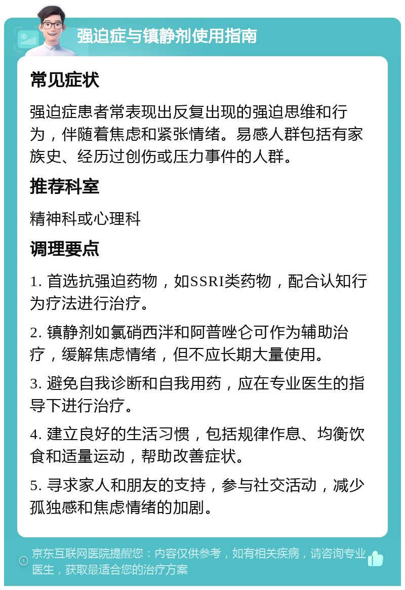 强迫症与镇静剂使用指南 常见症状 强迫症患者常表现出反复出现的强迫思维和行为，伴随着焦虑和紧张情绪。易感人群包括有家族史、经历过创伤或压力事件的人群。 推荐科室 精神科或心理科 调理要点 1. 首选抗强迫药物，如SSRI类药物，配合认知行为疗法进行治疗。 2. 镇静剂如氯硝西泮和阿普唑仑可作为辅助治疗，缓解焦虑情绪，但不应长期大量使用。 3. 避免自我诊断和自我用药，应在专业医生的指导下进行治疗。 4. 建立良好的生活习惯，包括规律作息、均衡饮食和适量运动，帮助改善症状。 5. 寻求家人和朋友的支持，参与社交活动，减少孤独感和焦虑情绪的加剧。