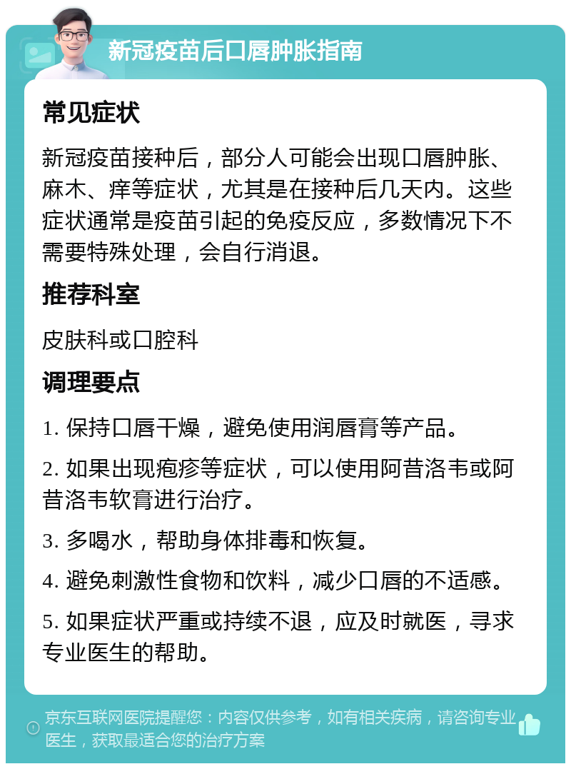 新冠疫苗后口唇肿胀指南 常见症状 新冠疫苗接种后，部分人可能会出现口唇肿胀、麻木、痒等症状，尤其是在接种后几天内。这些症状通常是疫苗引起的免疫反应，多数情况下不需要特殊处理，会自行消退。 推荐科室 皮肤科或口腔科 调理要点 1. 保持口唇干燥，避免使用润唇膏等产品。 2. 如果出现疱疹等症状，可以使用阿昔洛韦或阿昔洛韦软膏进行治疗。 3. 多喝水，帮助身体排毒和恢复。 4. 避免刺激性食物和饮料，减少口唇的不适感。 5. 如果症状严重或持续不退，应及时就医，寻求专业医生的帮助。