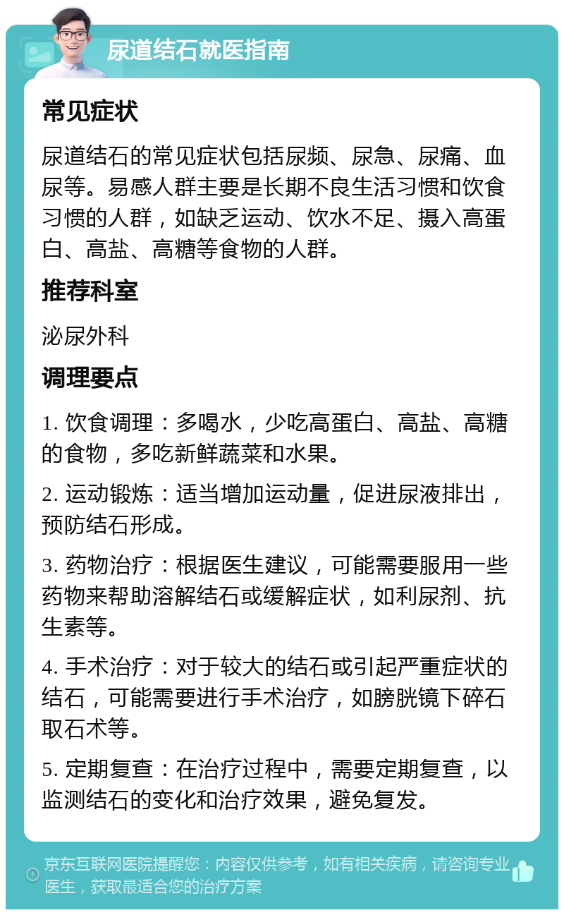 尿道结石就医指南 常见症状 尿道结石的常见症状包括尿频、尿急、尿痛、血尿等。易感人群主要是长期不良生活习惯和饮食习惯的人群，如缺乏运动、饮水不足、摄入高蛋白、高盐、高糖等食物的人群。 推荐科室 泌尿外科 调理要点 1. 饮食调理：多喝水，少吃高蛋白、高盐、高糖的食物，多吃新鲜蔬菜和水果。 2. 运动锻炼：适当增加运动量，促进尿液排出，预防结石形成。 3. 药物治疗：根据医生建议，可能需要服用一些药物来帮助溶解结石或缓解症状，如利尿剂、抗生素等。 4. 手术治疗：对于较大的结石或引起严重症状的结石，可能需要进行手术治疗，如膀胱镜下碎石取石术等。 5. 定期复查：在治疗过程中，需要定期复查，以监测结石的变化和治疗效果，避免复发。