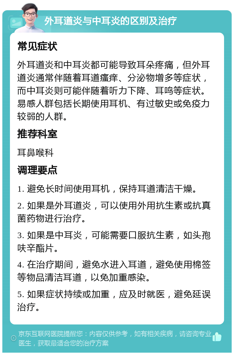 外耳道炎与中耳炎的区别及治疗 常见症状 外耳道炎和中耳炎都可能导致耳朵疼痛，但外耳道炎通常伴随着耳道瘙痒、分泌物增多等症状，而中耳炎则可能伴随着听力下降、耳鸣等症状。易感人群包括长期使用耳机、有过敏史或免疫力较弱的人群。 推荐科室 耳鼻喉科 调理要点 1. 避免长时间使用耳机，保持耳道清洁干燥。 2. 如果是外耳道炎，可以使用外用抗生素或抗真菌药物进行治疗。 3. 如果是中耳炎，可能需要口服抗生素，如头孢呋辛酯片。 4. 在治疗期间，避免水进入耳道，避免使用棉签等物品清洁耳道，以免加重感染。 5. 如果症状持续或加重，应及时就医，避免延误治疗。