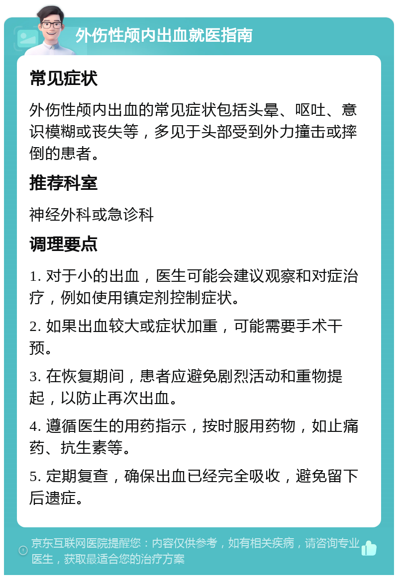 外伤性颅内出血就医指南 常见症状 外伤性颅内出血的常见症状包括头晕、呕吐、意识模糊或丧失等，多见于头部受到外力撞击或摔倒的患者。 推荐科室 神经外科或急诊科 调理要点 1. 对于小的出血，医生可能会建议观察和对症治疗，例如使用镇定剂控制症状。 2. 如果出血较大或症状加重，可能需要手术干预。 3. 在恢复期间，患者应避免剧烈活动和重物提起，以防止再次出血。 4. 遵循医生的用药指示，按时服用药物，如止痛药、抗生素等。 5. 定期复查，确保出血已经完全吸收，避免留下后遗症。