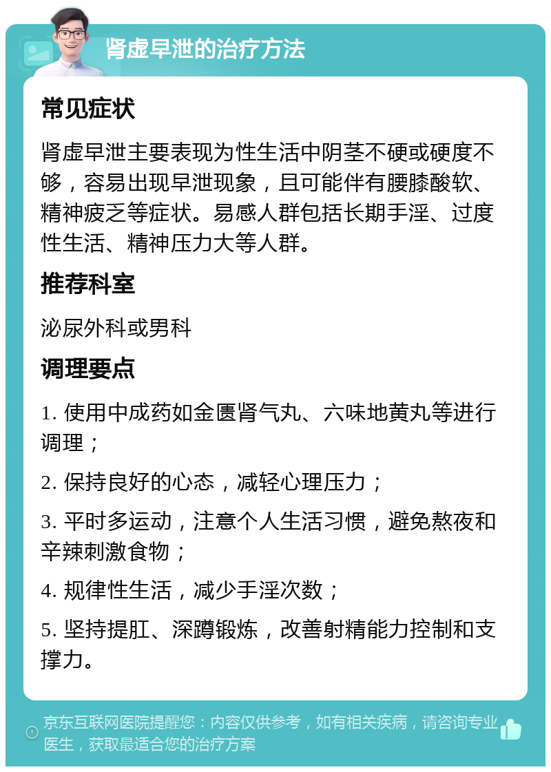 肾虚早泄的治疗方法 常见症状 肾虚早泄主要表现为性生活中阴茎不硬或硬度不够，容易出现早泄现象，且可能伴有腰膝酸软、精神疲乏等症状。易感人群包括长期手淫、过度性生活、精神压力大等人群。 推荐科室 泌尿外科或男科 调理要点 1. 使用中成药如金匮肾气丸、六味地黄丸等进行调理； 2. 保持良好的心态，减轻心理压力； 3. 平时多运动，注意个人生活习惯，避免熬夜和辛辣刺激食物； 4. 规律性生活，减少手淫次数； 5. 坚持提肛、深蹲锻炼，改善射精能力控制和支撑力。