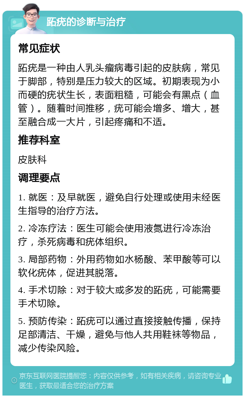 跖疣的诊断与治疗 常见症状 跖疣是一种由人乳头瘤病毒引起的皮肤病，常见于脚部，特别是压力较大的区域。初期表现为小而硬的疣状生长，表面粗糙，可能会有黑点（血管）。随着时间推移，疣可能会增多、增大，甚至融合成一大片，引起疼痛和不适。 推荐科室 皮肤科 调理要点 1. 就医：及早就医，避免自行处理或使用未经医生指导的治疗方法。 2. 冷冻疗法：医生可能会使用液氮进行冷冻治疗，杀死病毒和疣体组织。 3. 局部药物：外用药物如水杨酸、苯甲酸等可以软化疣体，促进其脱落。 4. 手术切除：对于较大或多发的跖疣，可能需要手术切除。 5. 预防传染：跖疣可以通过直接接触传播，保持足部清洁、干燥，避免与他人共用鞋袜等物品，减少传染风险。