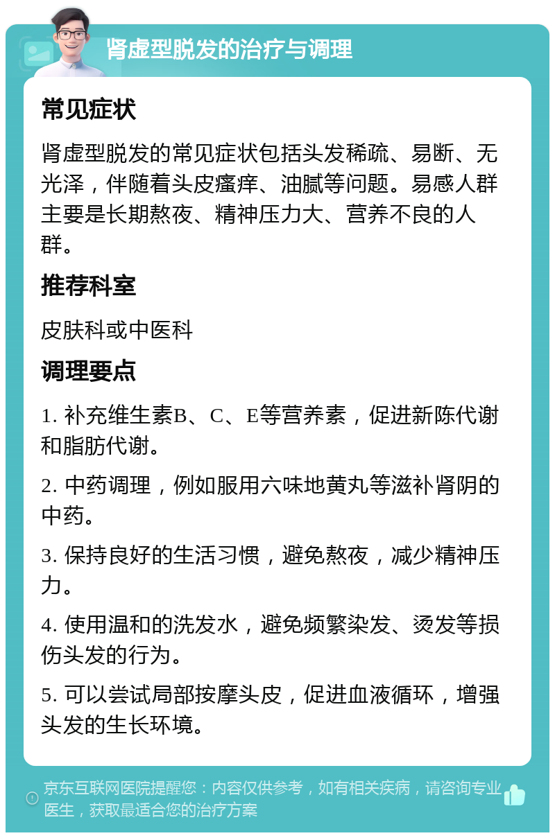 肾虚型脱发的治疗与调理 常见症状 肾虚型脱发的常见症状包括头发稀疏、易断、无光泽，伴随着头皮瘙痒、油腻等问题。易感人群主要是长期熬夜、精神压力大、营养不良的人群。 推荐科室 皮肤科或中医科 调理要点 1. 补充维生素B、C、E等营养素，促进新陈代谢和脂肪代谢。 2. 中药调理，例如服用六味地黄丸等滋补肾阴的中药。 3. 保持良好的生活习惯，避免熬夜，减少精神压力。 4. 使用温和的洗发水，避免频繁染发、烫发等损伤头发的行为。 5. 可以尝试局部按摩头皮，促进血液循环，增强头发的生长环境。