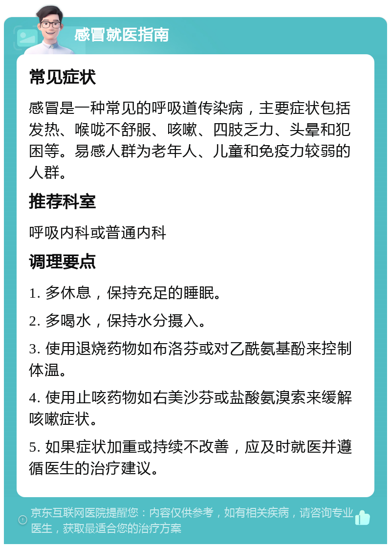 感冒就医指南 常见症状 感冒是一种常见的呼吸道传染病，主要症状包括发热、喉咙不舒服、咳嗽、四肢乏力、头晕和犯困等。易感人群为老年人、儿童和免疫力较弱的人群。 推荐科室 呼吸内科或普通内科 调理要点 1. 多休息，保持充足的睡眠。 2. 多喝水，保持水分摄入。 3. 使用退烧药物如布洛芬或对乙酰氨基酚来控制体温。 4. 使用止咳药物如右美沙芬或盐酸氨溴索来缓解咳嗽症状。 5. 如果症状加重或持续不改善，应及时就医并遵循医生的治疗建议。