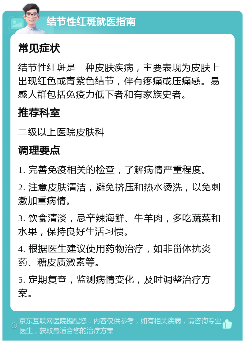 结节性红斑就医指南 常见症状 结节性红斑是一种皮肤疾病，主要表现为皮肤上出现红色或青紫色结节，伴有疼痛或压痛感。易感人群包括免疫力低下者和有家族史者。 推荐科室 二级以上医院皮肤科 调理要点 1. 完善免疫相关的检查，了解病情严重程度。 2. 注意皮肤清洁，避免挤压和热水烫洗，以免刺激加重病情。 3. 饮食清淡，忌辛辣海鲜、牛羊肉，多吃蔬菜和水果，保持良好生活习惯。 4. 根据医生建议使用药物治疗，如非甾体抗炎药、糖皮质激素等。 5. 定期复查，监测病情变化，及时调整治疗方案。