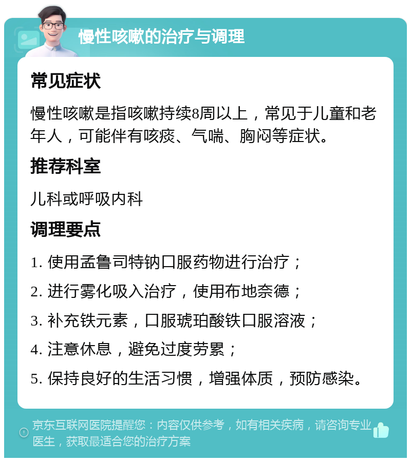 慢性咳嗽的治疗与调理 常见症状 慢性咳嗽是指咳嗽持续8周以上，常见于儿童和老年人，可能伴有咳痰、气喘、胸闷等症状。 推荐科室 儿科或呼吸内科 调理要点 1. 使用孟鲁司特钠口服药物进行治疗； 2. 进行雾化吸入治疗，使用布地奈德； 3. 补充铁元素，口服琥珀酸铁口服溶液； 4. 注意休息，避免过度劳累； 5. 保持良好的生活习惯，增强体质，预防感染。