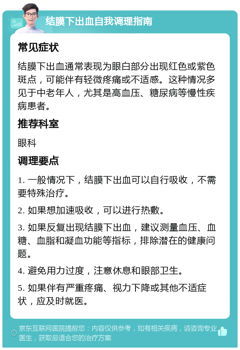 结膜下出血自我调理指南 常见症状 结膜下出血通常表现为眼白部分出现红色或紫色斑点，可能伴有轻微疼痛或不适感。这种情况多见于中老年人，尤其是高血压、糖尿病等慢性疾病患者。 推荐科室 眼科 调理要点 1. 一般情况下，结膜下出血可以自行吸收，不需要特殊治疗。 2. 如果想加速吸收，可以进行热敷。 3. 如果反复出现结膜下出血，建议测量血压、血糖、血脂和凝血功能等指标，排除潜在的健康问题。 4. 避免用力过度，注意休息和眼部卫生。 5. 如果伴有严重疼痛、视力下降或其他不适症状，应及时就医。