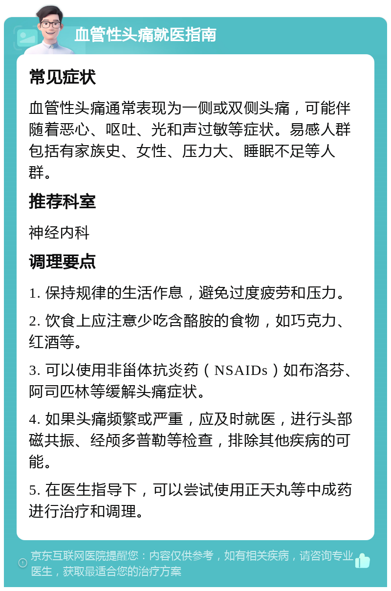 血管性头痛就医指南 常见症状 血管性头痛通常表现为一侧或双侧头痛，可能伴随着恶心、呕吐、光和声过敏等症状。易感人群包括有家族史、女性、压力大、睡眠不足等人群。 推荐科室 神经内科 调理要点 1. 保持规律的生活作息，避免过度疲劳和压力。 2. 饮食上应注意少吃含酪胺的食物，如巧克力、红酒等。 3. 可以使用非甾体抗炎药（NSAIDs）如布洛芬、阿司匹林等缓解头痛症状。 4. 如果头痛频繁或严重，应及时就医，进行头部磁共振、经颅多普勒等检查，排除其他疾病的可能。 5. 在医生指导下，可以尝试使用正天丸等中成药进行治疗和调理。