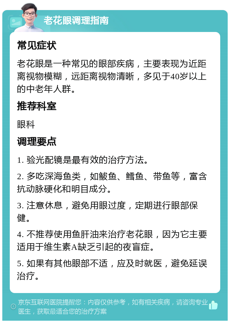 老花眼调理指南 常见症状 老花眼是一种常见的眼部疾病，主要表现为近距离视物模糊，远距离视物清晰，多见于40岁以上的中老年人群。 推荐科室 眼科 调理要点 1. 验光配镜是最有效的治疗方法。 2. 多吃深海鱼类，如鲅鱼、鳕鱼、带鱼等，富含抗动脉硬化和明目成分。 3. 注意休息，避免用眼过度，定期进行眼部保健。 4. 不推荐使用鱼肝油来治疗老花眼，因为它主要适用于维生素A缺乏引起的夜盲症。 5. 如果有其他眼部不适，应及时就医，避免延误治疗。