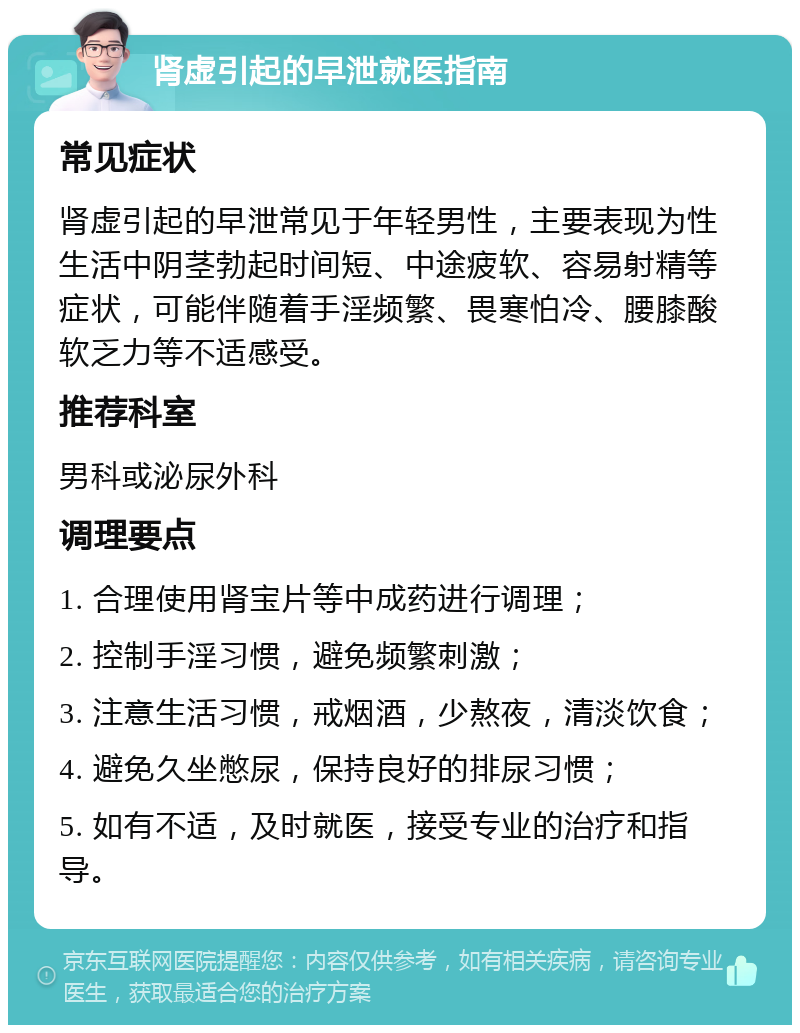 肾虚引起的早泄就医指南 常见症状 肾虚引起的早泄常见于年轻男性，主要表现为性生活中阴茎勃起时间短、中途疲软、容易射精等症状，可能伴随着手淫频繁、畏寒怕冷、腰膝酸软乏力等不适感受。 推荐科室 男科或泌尿外科 调理要点 1. 合理使用肾宝片等中成药进行调理； 2. 控制手淫习惯，避免频繁刺激； 3. 注意生活习惯，戒烟酒，少熬夜，清淡饮食； 4. 避免久坐憋尿，保持良好的排尿习惯； 5. 如有不适，及时就医，接受专业的治疗和指导。