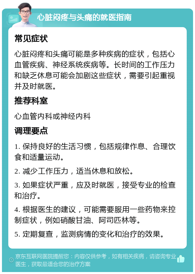 心脏闷疼与头痛的就医指南 常见症状 心脏闷疼和头痛可能是多种疾病的症状，包括心血管疾病、神经系统疾病等。长时间的工作压力和缺乏休息可能会加剧这些症状，需要引起重视并及时就医。 推荐科室 心血管内科或神经内科 调理要点 1. 保持良好的生活习惯，包括规律作息、合理饮食和适量运动。 2. 减少工作压力，适当休息和放松。 3. 如果症状严重，应及时就医，接受专业的检查和治疗。 4. 根据医生的建议，可能需要服用一些药物来控制症状，例如硝酸甘油、阿司匹林等。 5. 定期复查，监测病情的变化和治疗的效果。