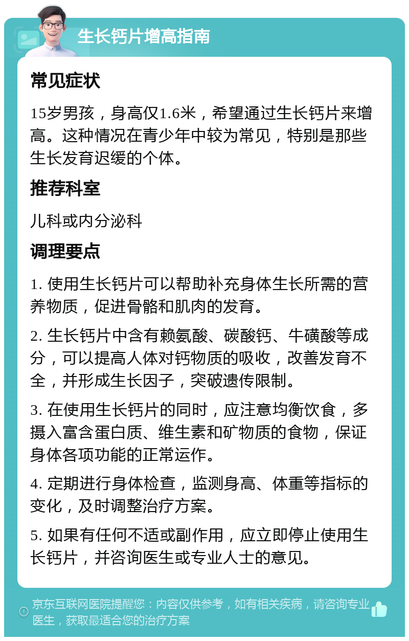 生长钙片增高指南 常见症状 15岁男孩，身高仅1.6米，希望通过生长钙片来增高。这种情况在青少年中较为常见，特别是那些生长发育迟缓的个体。 推荐科室 儿科或内分泌科 调理要点 1. 使用生长钙片可以帮助补充身体生长所需的营养物质，促进骨骼和肌肉的发育。 2. 生长钙片中含有赖氨酸、碳酸钙、牛磺酸等成分，可以提高人体对钙物质的吸收，改善发育不全，并形成生长因子，突破遗传限制。 3. 在使用生长钙片的同时，应注意均衡饮食，多摄入富含蛋白质、维生素和矿物质的食物，保证身体各项功能的正常运作。 4. 定期进行身体检查，监测身高、体重等指标的变化，及时调整治疗方案。 5. 如果有任何不适或副作用，应立即停止使用生长钙片，并咨询医生或专业人士的意见。