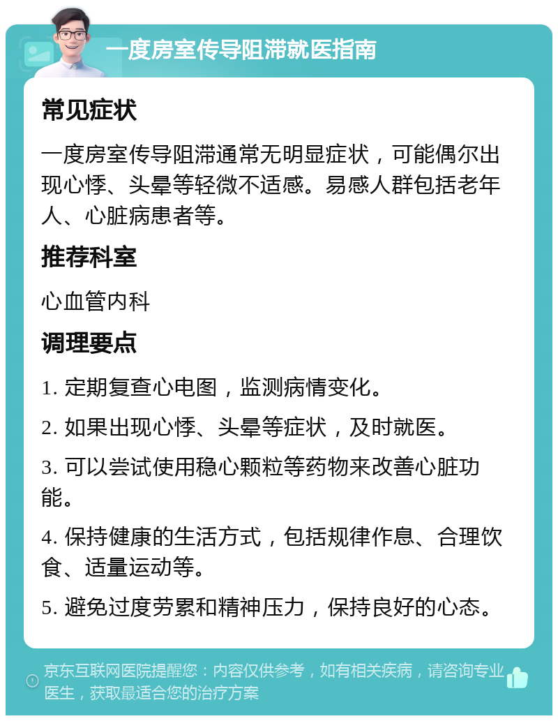 一度房室传导阻滞就医指南 常见症状 一度房室传导阻滞通常无明显症状，可能偶尔出现心悸、头晕等轻微不适感。易感人群包括老年人、心脏病患者等。 推荐科室 心血管内科 调理要点 1. 定期复查心电图，监测病情变化。 2. 如果出现心悸、头晕等症状，及时就医。 3. 可以尝试使用稳心颗粒等药物来改善心脏功能。 4. 保持健康的生活方式，包括规律作息、合理饮食、适量运动等。 5. 避免过度劳累和精神压力，保持良好的心态。