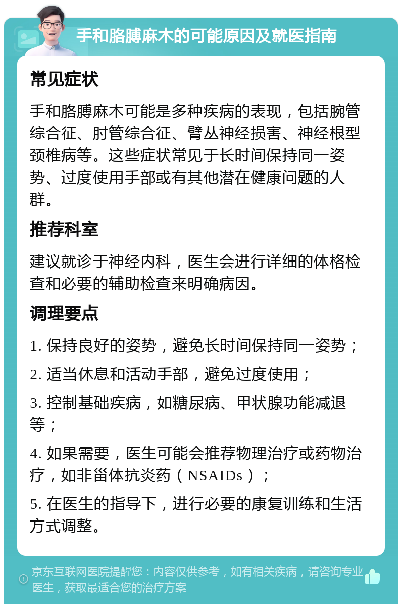 手和胳膊麻木的可能原因及就医指南 常见症状 手和胳膊麻木可能是多种疾病的表现，包括腕管综合征、肘管综合征、臂丛神经损害、神经根型颈椎病等。这些症状常见于长时间保持同一姿势、过度使用手部或有其他潜在健康问题的人群。 推荐科室 建议就诊于神经内科，医生会进行详细的体格检查和必要的辅助检查来明确病因。 调理要点 1. 保持良好的姿势，避免长时间保持同一姿势； 2. 适当休息和活动手部，避免过度使用； 3. 控制基础疾病，如糖尿病、甲状腺功能减退等； 4. 如果需要，医生可能会推荐物理治疗或药物治疗，如非甾体抗炎药（NSAIDs）； 5. 在医生的指导下，进行必要的康复训练和生活方式调整。