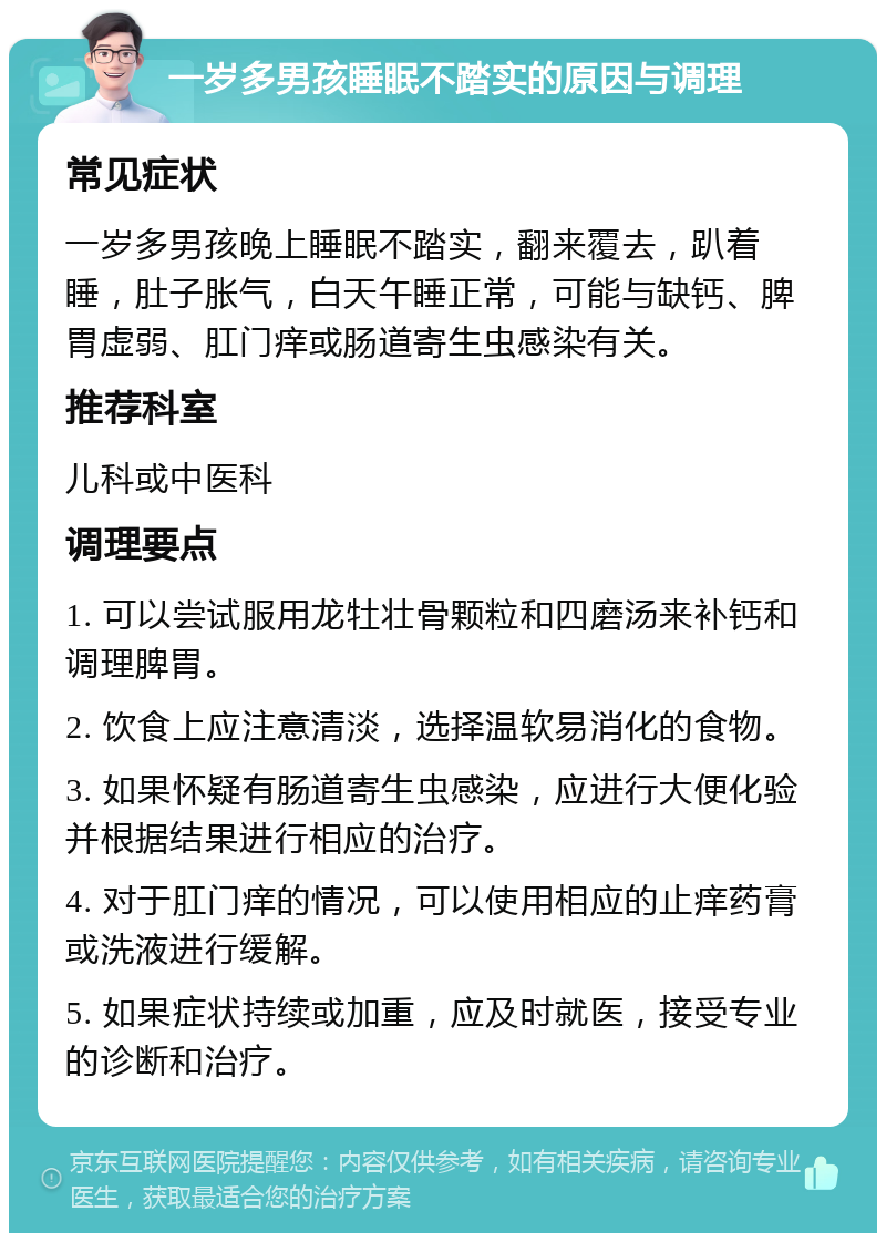 一岁多男孩睡眠不踏实的原因与调理 常见症状 一岁多男孩晚上睡眠不踏实，翻来覆去，趴着睡，肚子胀气，白天午睡正常，可能与缺钙、脾胃虚弱、肛门痒或肠道寄生虫感染有关。 推荐科室 儿科或中医科 调理要点 1. 可以尝试服用龙牡壮骨颗粒和四磨汤来补钙和调理脾胃。 2. 饮食上应注意清淡，选择温软易消化的食物。 3. 如果怀疑有肠道寄生虫感染，应进行大便化验并根据结果进行相应的治疗。 4. 对于肛门痒的情况，可以使用相应的止痒药膏或洗液进行缓解。 5. 如果症状持续或加重，应及时就医，接受专业的诊断和治疗。