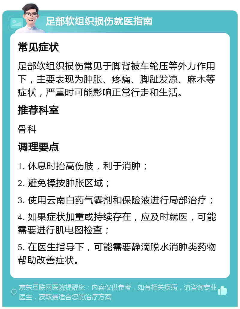 足部软组织损伤就医指南 常见症状 足部软组织损伤常见于脚背被车轮压等外力作用下，主要表现为肿胀、疼痛、脚趾发凉、麻木等症状，严重时可能影响正常行走和生活。 推荐科室 骨科 调理要点 1. 休息时抬高伤肢，利于消肿； 2. 避免揉按肿胀区域； 3. 使用云南白药气雾剂和保险液进行局部治疗； 4. 如果症状加重或持续存在，应及时就医，可能需要进行肌电图检查； 5. 在医生指导下，可能需要静滴脱水消肿类药物帮助改善症状。