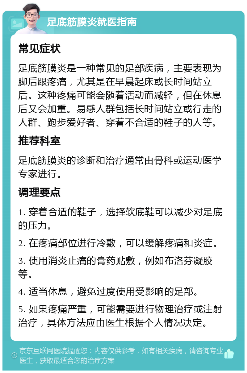 足底筋膜炎就医指南 常见症状 足底筋膜炎是一种常见的足部疾病，主要表现为脚后跟疼痛，尤其是在早晨起床或长时间站立后。这种疼痛可能会随着活动而减轻，但在休息后又会加重。易感人群包括长时间站立或行走的人群、跑步爱好者、穿着不合适的鞋子的人等。 推荐科室 足底筋膜炎的诊断和治疗通常由骨科或运动医学专家进行。 调理要点 1. 穿着合适的鞋子，选择软底鞋可以减少对足底的压力。 2. 在疼痛部位进行冷敷，可以缓解疼痛和炎症。 3. 使用消炎止痛的膏药贴敷，例如布洛芬凝胶等。 4. 适当休息，避免过度使用受影响的足部。 5. 如果疼痛严重，可能需要进行物理治疗或注射治疗，具体方法应由医生根据个人情况决定。