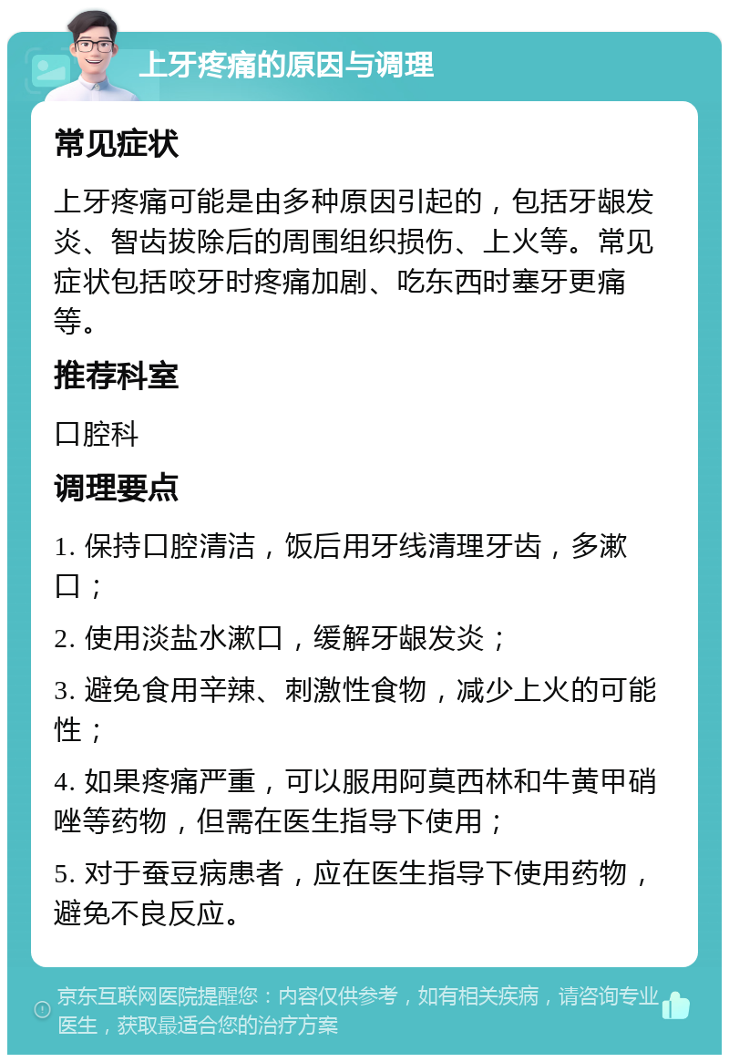 上牙疼痛的原因与调理 常见症状 上牙疼痛可能是由多种原因引起的，包括牙龈发炎、智齿拔除后的周围组织损伤、上火等。常见症状包括咬牙时疼痛加剧、吃东西时塞牙更痛等。 推荐科室 口腔科 调理要点 1. 保持口腔清洁，饭后用牙线清理牙齿，多漱口； 2. 使用淡盐水漱口，缓解牙龈发炎； 3. 避免食用辛辣、刺激性食物，减少上火的可能性； 4. 如果疼痛严重，可以服用阿莫西林和牛黄甲硝唑等药物，但需在医生指导下使用； 5. 对于蚕豆病患者，应在医生指导下使用药物，避免不良反应。