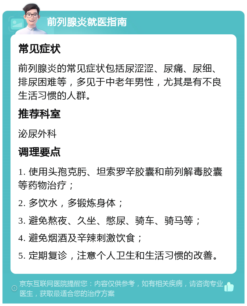 前列腺炎就医指南 常见症状 前列腺炎的常见症状包括尿涩涩、尿痛、尿细、排尿困难等，多见于中老年男性，尤其是有不良生活习惯的人群。 推荐科室 泌尿外科 调理要点 1. 使用头孢克肟、坦索罗辛胶囊和前列解毒胶囊等药物治疗； 2. 多饮水，多锻炼身体； 3. 避免熬夜、久坐、憋尿、骑车、骑马等； 4. 避免烟酒及辛辣刺激饮食； 5. 定期复诊，注意个人卫生和生活习惯的改善。