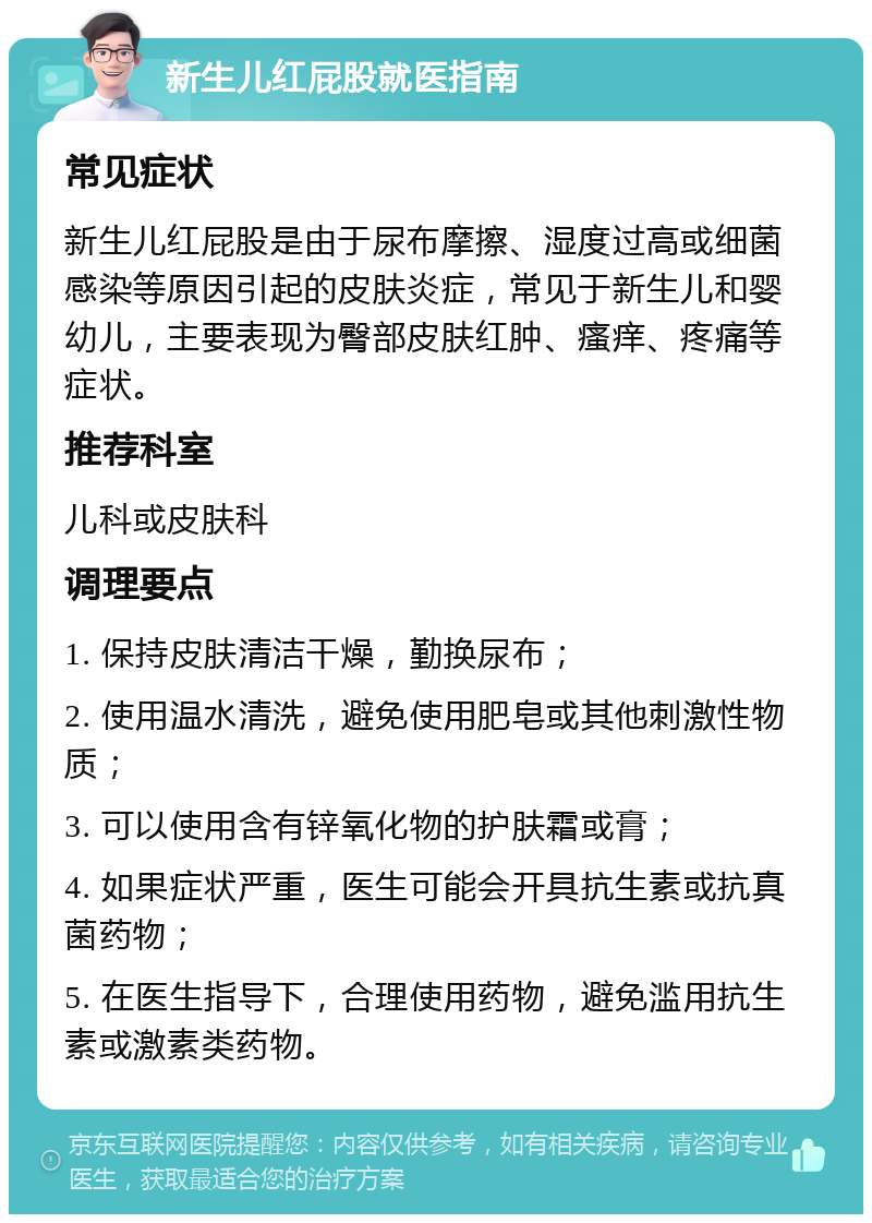 新生儿红屁股就医指南 常见症状 新生儿红屁股是由于尿布摩擦、湿度过高或细菌感染等原因引起的皮肤炎症，常见于新生儿和婴幼儿，主要表现为臀部皮肤红肿、瘙痒、疼痛等症状。 推荐科室 儿科或皮肤科 调理要点 1. 保持皮肤清洁干燥，勤换尿布； 2. 使用温水清洗，避免使用肥皂或其他刺激性物质； 3. 可以使用含有锌氧化物的护肤霜或膏； 4. 如果症状严重，医生可能会开具抗生素或抗真菌药物； 5. 在医生指导下，合理使用药物，避免滥用抗生素或激素类药物。