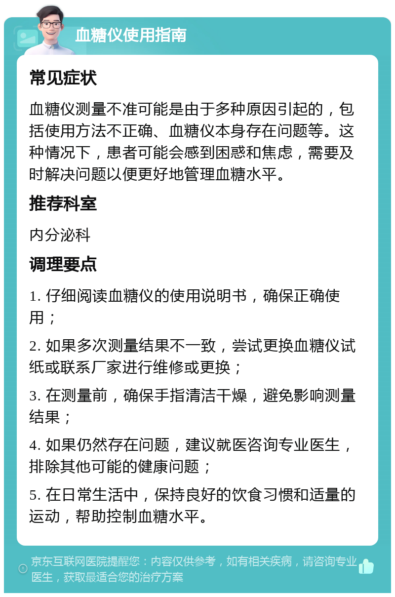 血糖仪使用指南 常见症状 血糖仪测量不准可能是由于多种原因引起的，包括使用方法不正确、血糖仪本身存在问题等。这种情况下，患者可能会感到困惑和焦虑，需要及时解决问题以便更好地管理血糖水平。 推荐科室 内分泌科 调理要点 1. 仔细阅读血糖仪的使用说明书，确保正确使用； 2. 如果多次测量结果不一致，尝试更换血糖仪试纸或联系厂家进行维修或更换； 3. 在测量前，确保手指清洁干燥，避免影响测量结果； 4. 如果仍然存在问题，建议就医咨询专业医生，排除其他可能的健康问题； 5. 在日常生活中，保持良好的饮食习惯和适量的运动，帮助控制血糖水平。