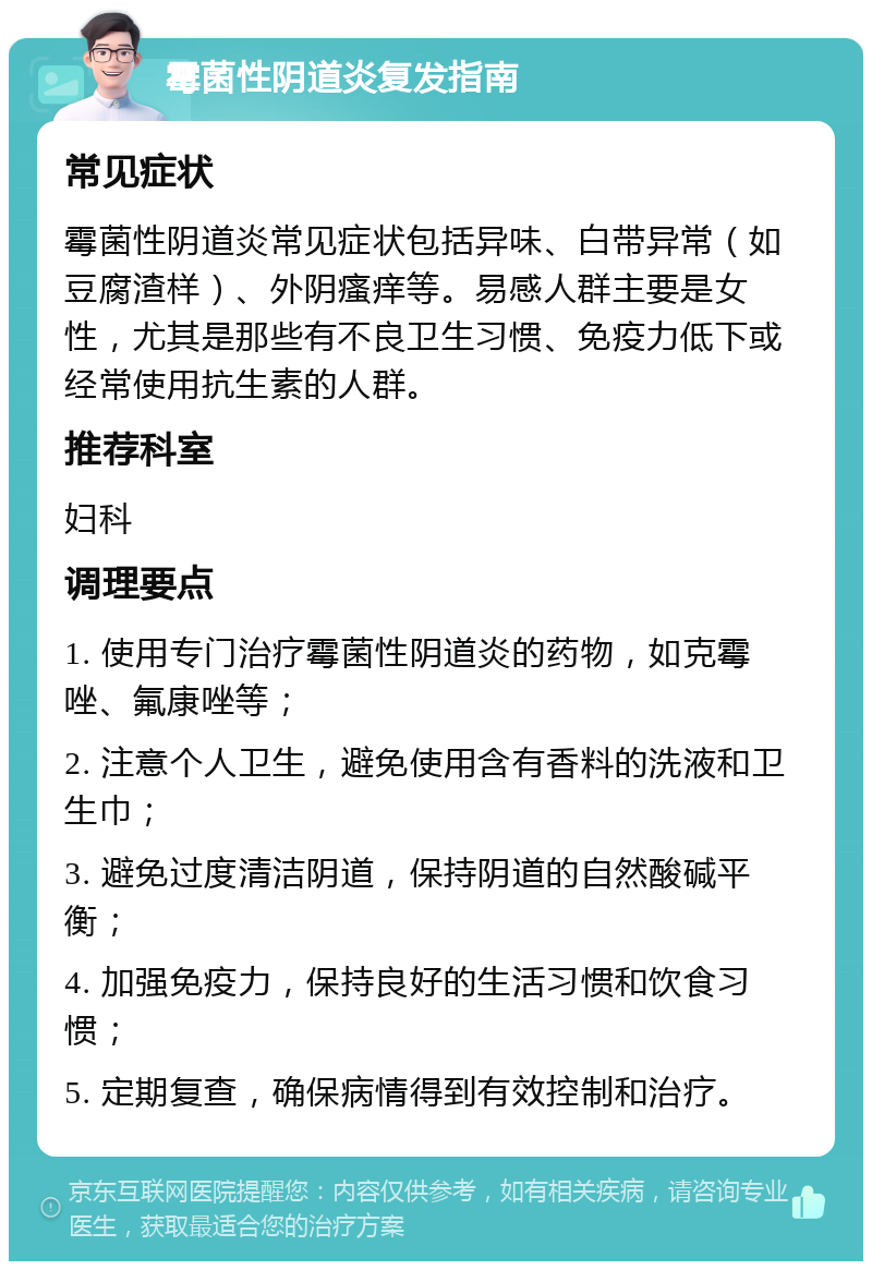 霉菌性阴道炎复发指南 常见症状 霉菌性阴道炎常见症状包括异味、白带异常（如豆腐渣样）、外阴瘙痒等。易感人群主要是女性，尤其是那些有不良卫生习惯、免疫力低下或经常使用抗生素的人群。 推荐科室 妇科 调理要点 1. 使用专门治疗霉菌性阴道炎的药物，如克霉唑、氟康唑等； 2. 注意个人卫生，避免使用含有香料的洗液和卫生巾； 3. 避免过度清洁阴道，保持阴道的自然酸碱平衡； 4. 加强免疫力，保持良好的生活习惯和饮食习惯； 5. 定期复查，确保病情得到有效控制和治疗。