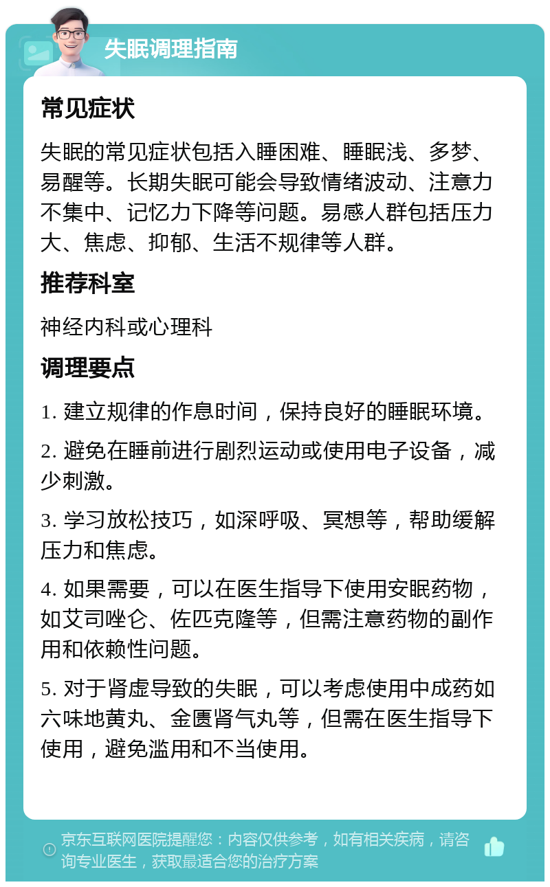 失眠调理指南 常见症状 失眠的常见症状包括入睡困难、睡眠浅、多梦、易醒等。长期失眠可能会导致情绪波动、注意力不集中、记忆力下降等问题。易感人群包括压力大、焦虑、抑郁、生活不规律等人群。 推荐科室 神经内科或心理科 调理要点 1. 建立规律的作息时间，保持良好的睡眠环境。 2. 避免在睡前进行剧烈运动或使用电子设备，减少刺激。 3. 学习放松技巧，如深呼吸、冥想等，帮助缓解压力和焦虑。 4. 如果需要，可以在医生指导下使用安眠药物，如艾司唑仑、佐匹克隆等，但需注意药物的副作用和依赖性问题。 5. 对于肾虚导致的失眠，可以考虑使用中成药如六味地黄丸、金匮肾气丸等，但需在医生指导下使用，避免滥用和不当使用。