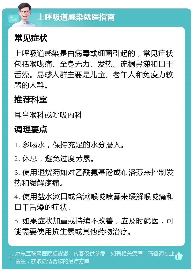 上呼吸道感染就医指南 常见症状 上呼吸道感染是由病毒或细菌引起的，常见症状包括喉咙痛、全身无力、发热、流稠鼻涕和口干舌燥。易感人群主要是儿童、老年人和免疫力较弱的人群。 推荐科室 耳鼻喉科或呼吸内科 调理要点 1. 多喝水，保持充足的水分摄入。 2. 休息，避免过度劳累。 3. 使用退烧药如对乙酰氨基酚或布洛芬来控制发热和缓解疼痛。 4. 使用盐水漱口或含漱喉咙喷雾来缓解喉咙痛和口干舌燥的症状。 5. 如果症状加重或持续不改善，应及时就医，可能需要使用抗生素或其他药物治疗。