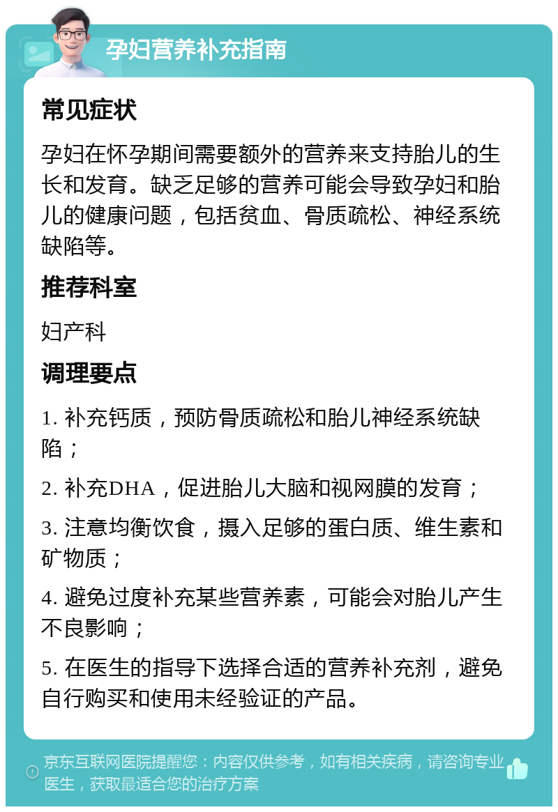 孕妇营养补充指南 常见症状 孕妇在怀孕期间需要额外的营养来支持胎儿的生长和发育。缺乏足够的营养可能会导致孕妇和胎儿的健康问题，包括贫血、骨质疏松、神经系统缺陷等。 推荐科室 妇产科 调理要点 1. 补充钙质，预防骨质疏松和胎儿神经系统缺陷； 2. 补充DHA，促进胎儿大脑和视网膜的发育； 3. 注意均衡饮食，摄入足够的蛋白质、维生素和矿物质； 4. 避免过度补充某些营养素，可能会对胎儿产生不良影响； 5. 在医生的指导下选择合适的营养补充剂，避免自行购买和使用未经验证的产品。