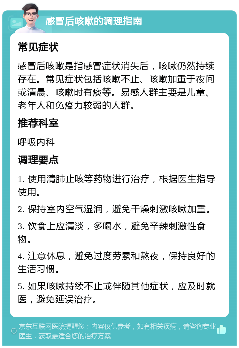 感冒后咳嗽的调理指南 常见症状 感冒后咳嗽是指感冒症状消失后，咳嗽仍然持续存在。常见症状包括咳嗽不止、咳嗽加重于夜间或清晨、咳嗽时有痰等。易感人群主要是儿童、老年人和免疫力较弱的人群。 推荐科室 呼吸内科 调理要点 1. 使用清肺止咳等药物进行治疗，根据医生指导使用。 2. 保持室内空气湿润，避免干燥刺激咳嗽加重。 3. 饮食上应清淡，多喝水，避免辛辣刺激性食物。 4. 注意休息，避免过度劳累和熬夜，保持良好的生活习惯。 5. 如果咳嗽持续不止或伴随其他症状，应及时就医，避免延误治疗。