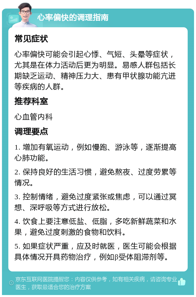 心率偏快的调理指南 常见症状 心率偏快可能会引起心悸、气短、头晕等症状，尤其是在体力活动后更为明显。易感人群包括长期缺乏运动、精神压力大、患有甲状腺功能亢进等疾病的人群。 推荐科室 心血管内科 调理要点 1. 增加有氧运动，例如慢跑、游泳等，逐渐提高心肺功能。 2. 保持良好的生活习惯，避免熬夜、过度劳累等情况。 3. 控制情绪，避免过度紧张或焦虑，可以通过冥想、深呼吸等方式进行放松。 4. 饮食上要注意低盐、低脂，多吃新鲜蔬菜和水果，避免过度刺激的食物和饮料。 5. 如果症状严重，应及时就医，医生可能会根据具体情况开具药物治疗，例如β受体阻滞剂等。