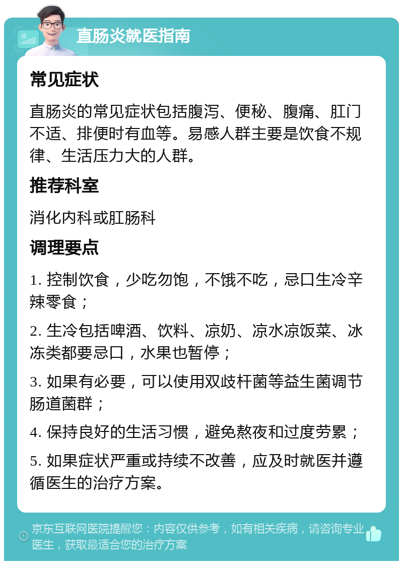 直肠炎就医指南 常见症状 直肠炎的常见症状包括腹泻、便秘、腹痛、肛门不适、排便时有血等。易感人群主要是饮食不规律、生活压力大的人群。 推荐科室 消化内科或肛肠科 调理要点 1. 控制饮食，少吃勿饱，不饿不吃，忌口生冷辛辣零食； 2. 生冷包括啤酒、饮料、凉奶、凉水凉饭菜、冰冻类都要忌口，水果也暂停； 3. 如果有必要，可以使用双歧杆菌等益生菌调节肠道菌群； 4. 保持良好的生活习惯，避免熬夜和过度劳累； 5. 如果症状严重或持续不改善，应及时就医并遵循医生的治疗方案。