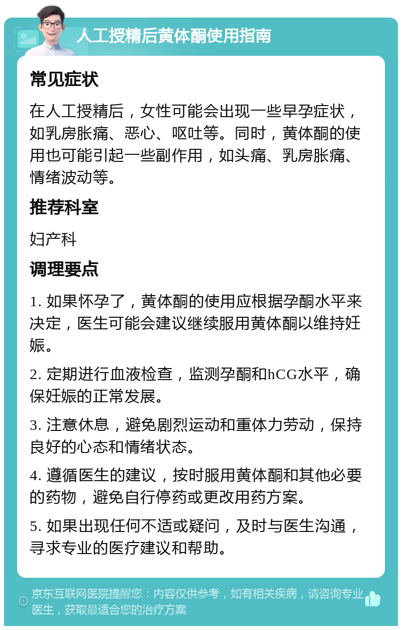 人工授精后黄体酮使用指南 常见症状 在人工授精后，女性可能会出现一些早孕症状，如乳房胀痛、恶心、呕吐等。同时，黄体酮的使用也可能引起一些副作用，如头痛、乳房胀痛、情绪波动等。 推荐科室 妇产科 调理要点 1. 如果怀孕了，黄体酮的使用应根据孕酮水平来决定，医生可能会建议继续服用黄体酮以维持妊娠。 2. 定期进行血液检查，监测孕酮和hCG水平，确保妊娠的正常发展。 3. 注意休息，避免剧烈运动和重体力劳动，保持良好的心态和情绪状态。 4. 遵循医生的建议，按时服用黄体酮和其他必要的药物，避免自行停药或更改用药方案。 5. 如果出现任何不适或疑问，及时与医生沟通，寻求专业的医疗建议和帮助。