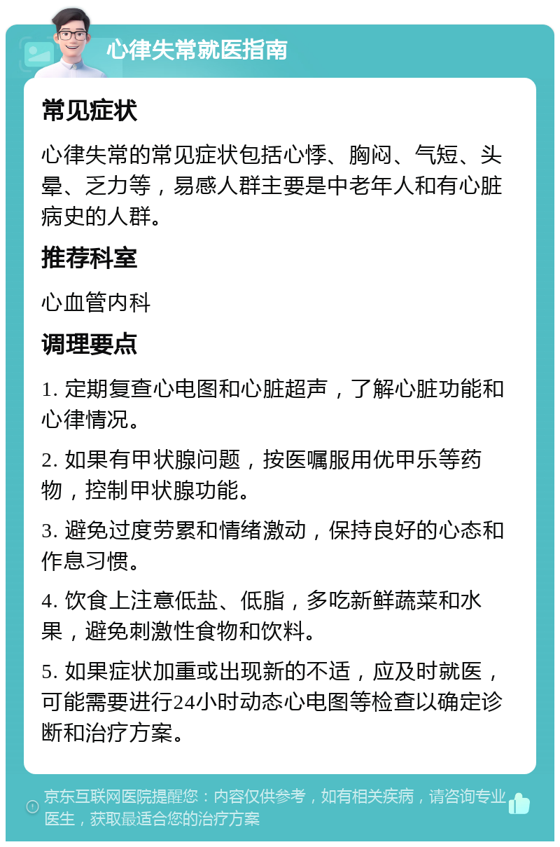 心律失常就医指南 常见症状 心律失常的常见症状包括心悸、胸闷、气短、头晕、乏力等，易感人群主要是中老年人和有心脏病史的人群。 推荐科室 心血管内科 调理要点 1. 定期复查心电图和心脏超声，了解心脏功能和心律情况。 2. 如果有甲状腺问题，按医嘱服用优甲乐等药物，控制甲状腺功能。 3. 避免过度劳累和情绪激动，保持良好的心态和作息习惯。 4. 饮食上注意低盐、低脂，多吃新鲜蔬菜和水果，避免刺激性食物和饮料。 5. 如果症状加重或出现新的不适，应及时就医，可能需要进行24小时动态心电图等检查以确定诊断和治疗方案。