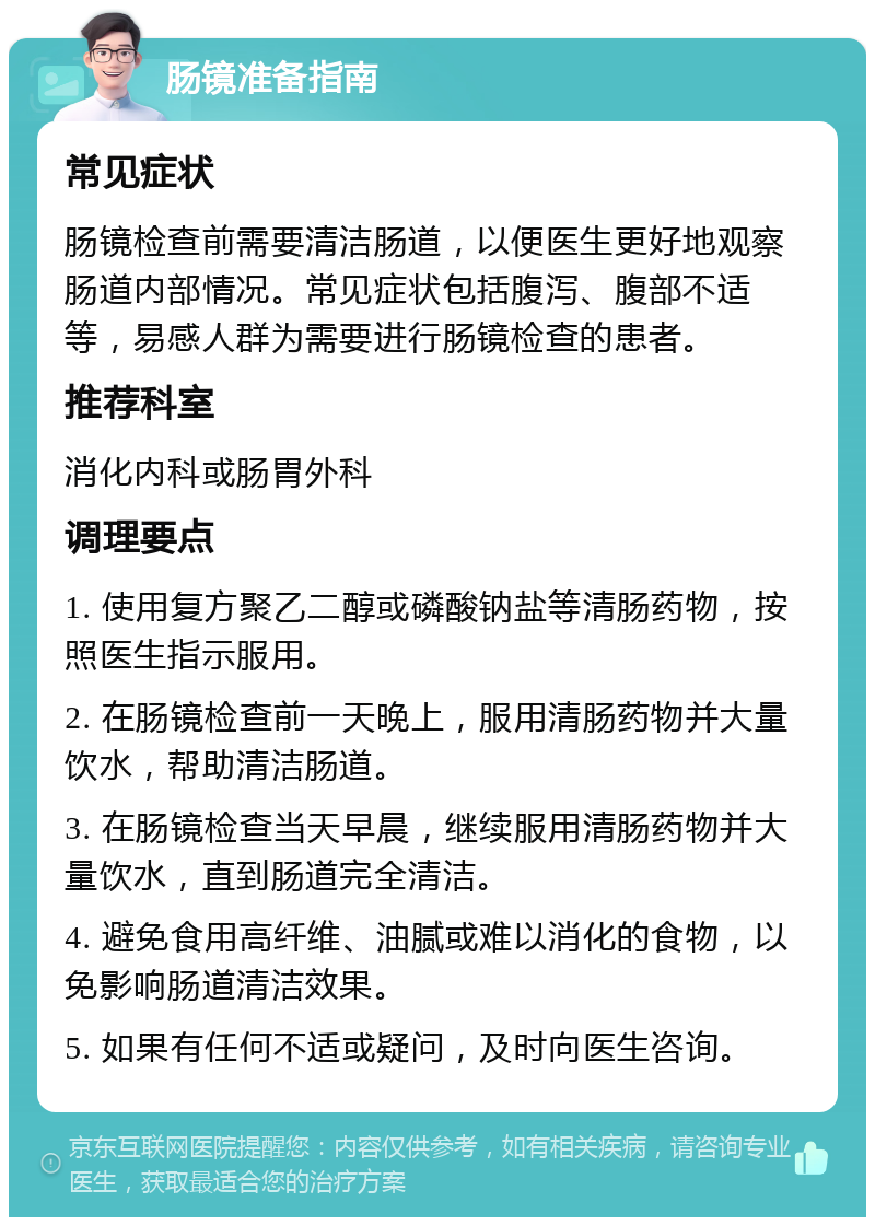 肠镜准备指南 常见症状 肠镜检查前需要清洁肠道，以便医生更好地观察肠道内部情况。常见症状包括腹泻、腹部不适等，易感人群为需要进行肠镜检查的患者。 推荐科室 消化内科或肠胃外科 调理要点 1. 使用复方聚乙二醇或磷酸钠盐等清肠药物，按照医生指示服用。 2. 在肠镜检查前一天晚上，服用清肠药物并大量饮水，帮助清洁肠道。 3. 在肠镜检查当天早晨，继续服用清肠药物并大量饮水，直到肠道完全清洁。 4. 避免食用高纤维、油腻或难以消化的食物，以免影响肠道清洁效果。 5. 如果有任何不适或疑问，及时向医生咨询。