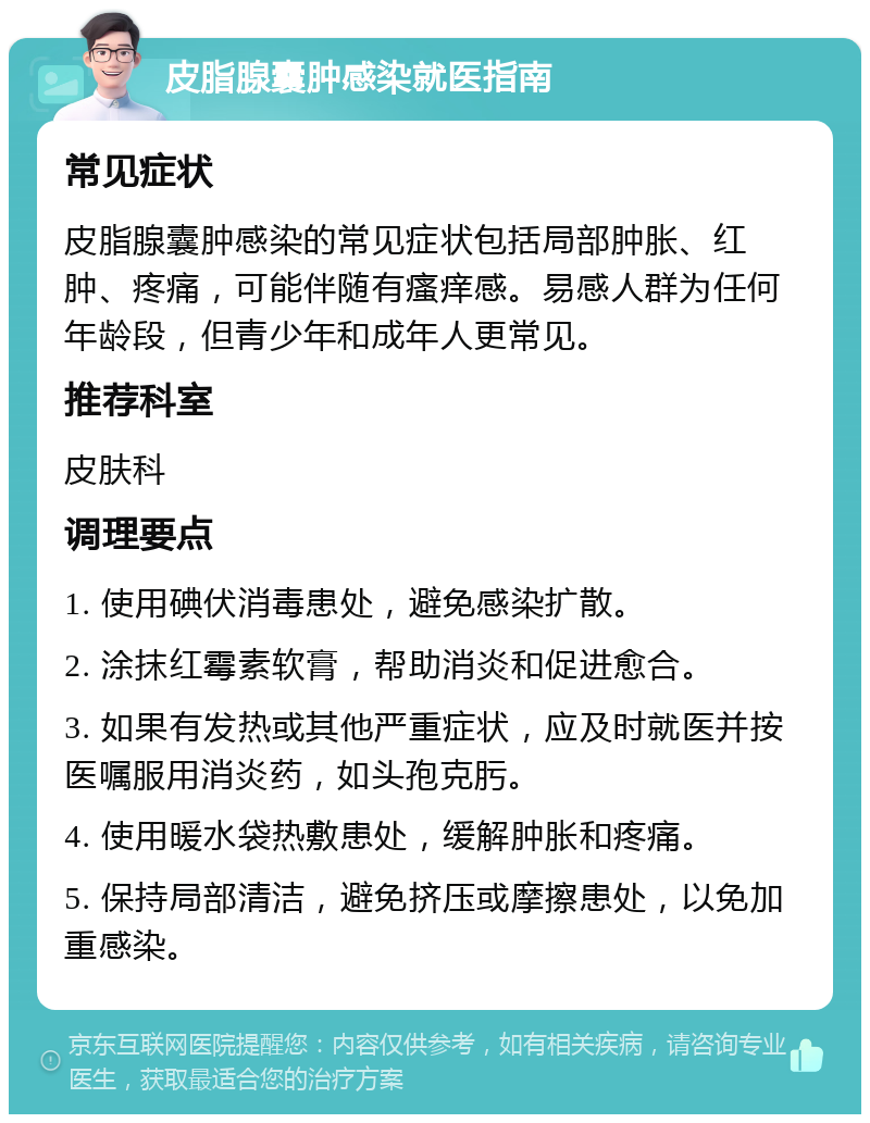 皮脂腺囊肿感染就医指南 常见症状 皮脂腺囊肿感染的常见症状包括局部肿胀、红肿、疼痛，可能伴随有瘙痒感。易感人群为任何年龄段，但青少年和成年人更常见。 推荐科室 皮肤科 调理要点 1. 使用碘伏消毒患处，避免感染扩散。 2. 涂抹红霉素软膏，帮助消炎和促进愈合。 3. 如果有发热或其他严重症状，应及时就医并按医嘱服用消炎药，如头孢克肟。 4. 使用暖水袋热敷患处，缓解肿胀和疼痛。 5. 保持局部清洁，避免挤压或摩擦患处，以免加重感染。