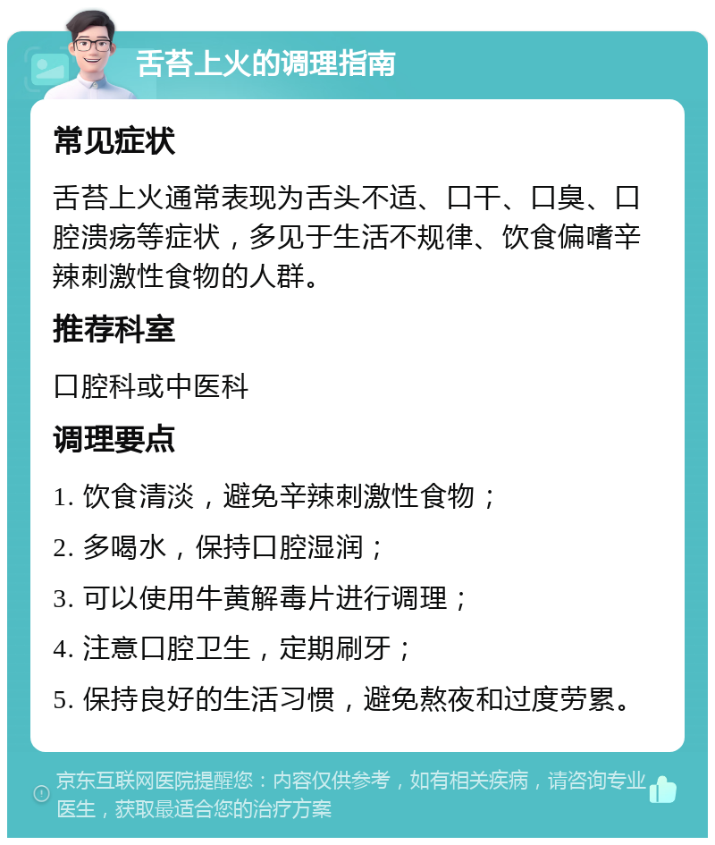 舌苔上火的调理指南 常见症状 舌苔上火通常表现为舌头不适、口干、口臭、口腔溃疡等症状，多见于生活不规律、饮食偏嗜辛辣刺激性食物的人群。 推荐科室 口腔科或中医科 调理要点 1. 饮食清淡，避免辛辣刺激性食物； 2. 多喝水，保持口腔湿润； 3. 可以使用牛黄解毒片进行调理； 4. 注意口腔卫生，定期刷牙； 5. 保持良好的生活习惯，避免熬夜和过度劳累。