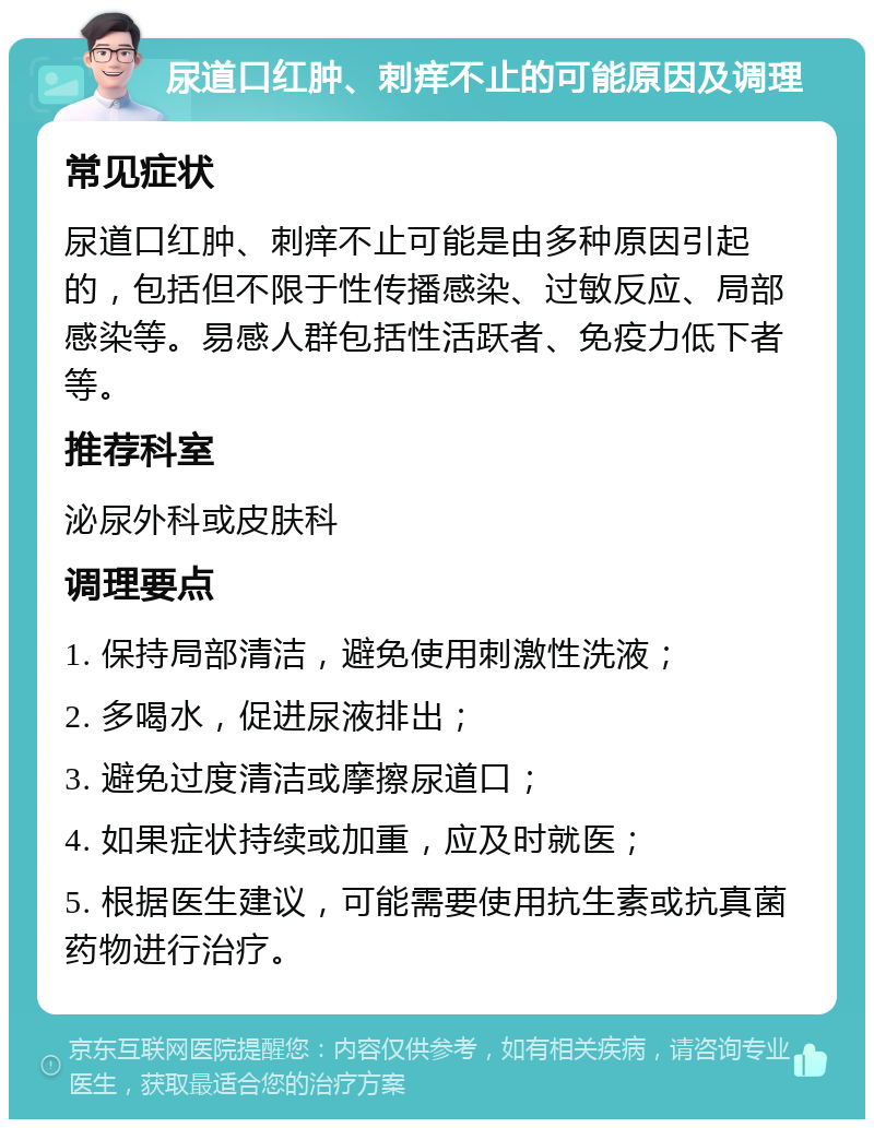 尿道口红肿、刺痒不止的可能原因及调理 常见症状 尿道口红肿、刺痒不止可能是由多种原因引起的，包括但不限于性传播感染、过敏反应、局部感染等。易感人群包括性活跃者、免疫力低下者等。 推荐科室 泌尿外科或皮肤科 调理要点 1. 保持局部清洁，避免使用刺激性洗液； 2. 多喝水，促进尿液排出； 3. 避免过度清洁或摩擦尿道口； 4. 如果症状持续或加重，应及时就医； 5. 根据医生建议，可能需要使用抗生素或抗真菌药物进行治疗。