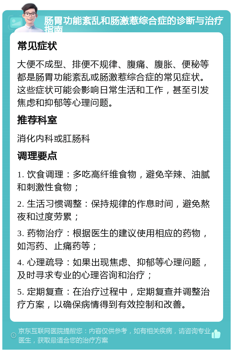 肠胃功能紊乱和肠激惹综合症的诊断与治疗指南 常见症状 大便不成型、排便不规律、腹痛、腹胀、便秘等都是肠胃功能紊乱或肠激惹综合症的常见症状。这些症状可能会影响日常生活和工作，甚至引发焦虑和抑郁等心理问题。 推荐科室 消化内科或肛肠科 调理要点 1. 饮食调理：多吃高纤维食物，避免辛辣、油腻和刺激性食物； 2. 生活习惯调整：保持规律的作息时间，避免熬夜和过度劳累； 3. 药物治疗：根据医生的建议使用相应的药物，如泻药、止痛药等； 4. 心理疏导：如果出现焦虑、抑郁等心理问题，及时寻求专业的心理咨询和治疗； 5. 定期复查：在治疗过程中，定期复查并调整治疗方案，以确保病情得到有效控制和改善。