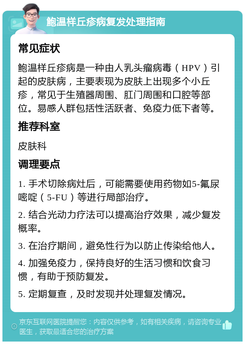 鲍温样丘疹病复发处理指南 常见症状 鲍温样丘疹病是一种由人乳头瘤病毒（HPV）引起的皮肤病，主要表现为皮肤上出现多个小丘疹，常见于生殖器周围、肛门周围和口腔等部位。易感人群包括性活跃者、免疫力低下者等。 推荐科室 皮肤科 调理要点 1. 手术切除病灶后，可能需要使用药物如5-氟尿嘧啶（5-FU）等进行局部治疗。 2. 结合光动力疗法可以提高治疗效果，减少复发概率。 3. 在治疗期间，避免性行为以防止传染给他人。 4. 加强免疫力，保持良好的生活习惯和饮食习惯，有助于预防复发。 5. 定期复查，及时发现并处理复发情况。