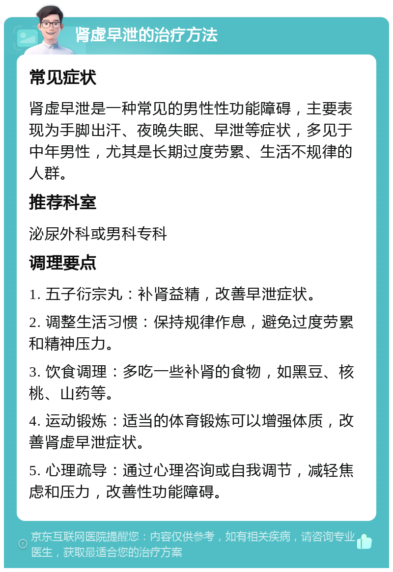 肾虚早泄的治疗方法 常见症状 肾虚早泄是一种常见的男性性功能障碍，主要表现为手脚出汗、夜晚失眠、早泄等症状，多见于中年男性，尤其是长期过度劳累、生活不规律的人群。 推荐科室 泌尿外科或男科专科 调理要点 1. 五子衍宗丸：补肾益精，改善早泄症状。 2. 调整生活习惯：保持规律作息，避免过度劳累和精神压力。 3. 饮食调理：多吃一些补肾的食物，如黑豆、核桃、山药等。 4. 运动锻炼：适当的体育锻炼可以增强体质，改善肾虚早泄症状。 5. 心理疏导：通过心理咨询或自我调节，减轻焦虑和压力，改善性功能障碍。