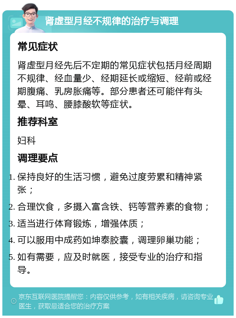 肾虚型月经不规律的治疗与调理 常见症状 肾虚型月经先后不定期的常见症状包括月经周期不规律、经血量少、经期延长或缩短、经前或经期腹痛、乳房胀痛等。部分患者还可能伴有头晕、耳鸣、腰膝酸软等症状。 推荐科室 妇科 调理要点 保持良好的生活习惯，避免过度劳累和精神紧张； 合理饮食，多摄入富含铁、钙等营养素的食物； 适当进行体育锻炼，增强体质； 可以服用中成药如坤泰胶囊，调理卵巢功能； 如有需要，应及时就医，接受专业的治疗和指导。