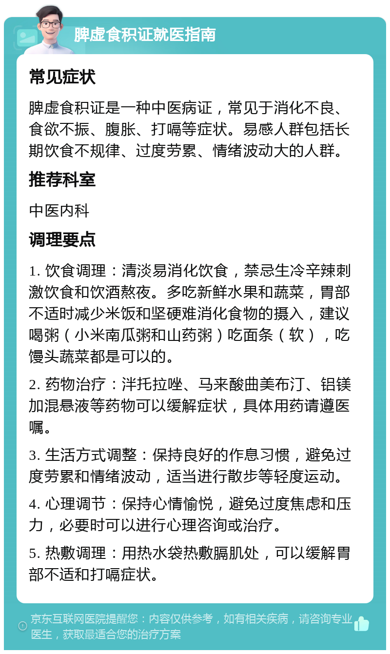 脾虚食积证就医指南 常见症状 脾虚食积证是一种中医病证，常见于消化不良、食欲不振、腹胀、打嗝等症状。易感人群包括长期饮食不规律、过度劳累、情绪波动大的人群。 推荐科室 中医内科 调理要点 1. 饮食调理：清淡易消化饮食，禁忌生冷辛辣刺激饮食和饮酒熬夜。多吃新鲜水果和蔬菜，胃部不适时减少米饭和坚硬难消化食物的摄入，建议喝粥（小米南瓜粥和山药粥）吃面条（软），吃馒头蔬菜都是可以的。 2. 药物治疗：泮托拉唑、马来酸曲美布汀、铝镁加混悬液等药物可以缓解症状，具体用药请遵医嘱。 3. 生活方式调整：保持良好的作息习惯，避免过度劳累和情绪波动，适当进行散步等轻度运动。 4. 心理调节：保持心情愉悦，避免过度焦虑和压力，必要时可以进行心理咨询或治疗。 5. 热敷调理：用热水袋热敷膈肌处，可以缓解胃部不适和打嗝症状。