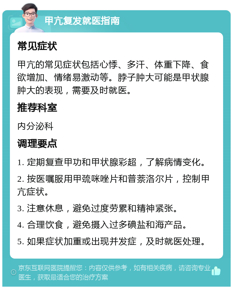 甲亢复发就医指南 常见症状 甲亢的常见症状包括心悸、多汗、体重下降、食欲增加、情绪易激动等。脖子肿大可能是甲状腺肿大的表现，需要及时就医。 推荐科室 内分泌科 调理要点 1. 定期复查甲功和甲状腺彩超，了解病情变化。 2. 按医嘱服用甲巯咪唑片和普萘洛尔片，控制甲亢症状。 3. 注意休息，避免过度劳累和精神紧张。 4. 合理饮食，避免摄入过多碘盐和海产品。 5. 如果症状加重或出现并发症，及时就医处理。