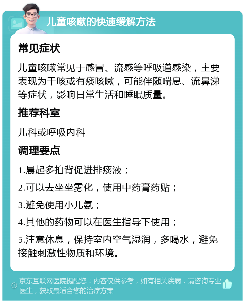 儿童咳嗽的快速缓解方法 常见症状 儿童咳嗽常见于感冒、流感等呼吸道感染，主要表现为干咳或有痰咳嗽，可能伴随喘息、流鼻涕等症状，影响日常生活和睡眠质量。 推荐科室 儿科或呼吸内科 调理要点 1.晨起多拍背促进排痰液； 2.可以去坐坐雾化，使用中药膏药贴； 3.避免使用小儿氨； 4.其他的药物可以在医生指导下使用； 5.注意休息，保持室内空气湿润，多喝水，避免接触刺激性物质和环境。