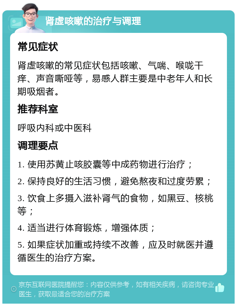 肾虚咳嗽的治疗与调理 常见症状 肾虚咳嗽的常见症状包括咳嗽、气喘、喉咙干痒、声音嘶哑等，易感人群主要是中老年人和长期吸烟者。 推荐科室 呼吸内科或中医科 调理要点 1. 使用苏黄止咳胶囊等中成药物进行治疗； 2. 保持良好的生活习惯，避免熬夜和过度劳累； 3. 饮食上多摄入滋补肾气的食物，如黑豆、核桃等； 4. 适当进行体育锻炼，增强体质； 5. 如果症状加重或持续不改善，应及时就医并遵循医生的治疗方案。