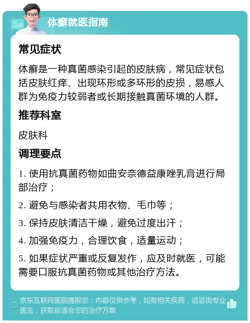 体癣就医指南 常见症状 体癣是一种真菌感染引起的皮肤病，常见症状包括皮肤红痒、出现环形或多环形的皮损，易感人群为免疫力较弱者或长期接触真菌环境的人群。 推荐科室 皮肤科 调理要点 1. 使用抗真菌药物如曲安奈德益康唑乳膏进行局部治疗； 2. 避免与感染者共用衣物、毛巾等； 3. 保持皮肤清洁干燥，避免过度出汗； 4. 加强免疫力，合理饮食，适量运动； 5. 如果症状严重或反复发作，应及时就医，可能需要口服抗真菌药物或其他治疗方法。