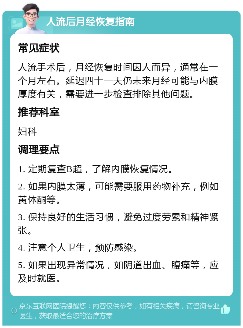 人流后月经恢复指南 常见症状 人流手术后，月经恢复时间因人而异，通常在一个月左右。延迟四十一天仍未来月经可能与内膜厚度有关，需要进一步检查排除其他问题。 推荐科室 妇科 调理要点 1. 定期复查B超，了解内膜恢复情况。 2. 如果内膜太薄，可能需要服用药物补充，例如黄体酮等。 3. 保持良好的生活习惯，避免过度劳累和精神紧张。 4. 注意个人卫生，预防感染。 5. 如果出现异常情况，如阴道出血、腹痛等，应及时就医。